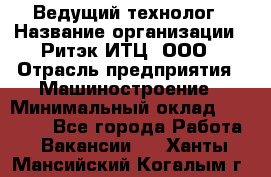 Ведущий технолог › Название организации ­ Ритэк-ИТЦ, ООО › Отрасль предприятия ­ Машиностроение › Минимальный оклад ­ 49 000 - Все города Работа » Вакансии   . Ханты-Мансийский,Когалым г.